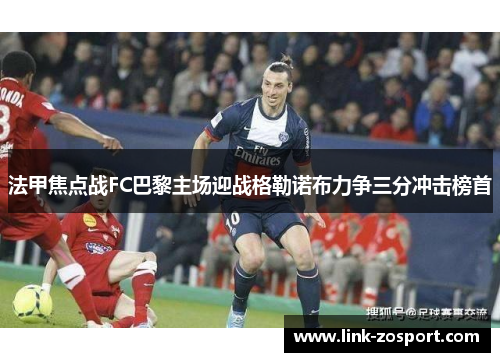 法甲焦点战FC巴黎主场迎战格勒诺布力争三分冲击榜首 法甲焦点战FC巴黎主场迎战格勒诺布力争三分冲击榜首